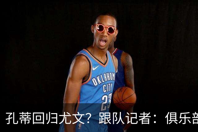 孔蒂回归尤文？跟队记者：俱乐部目前没有这个计划